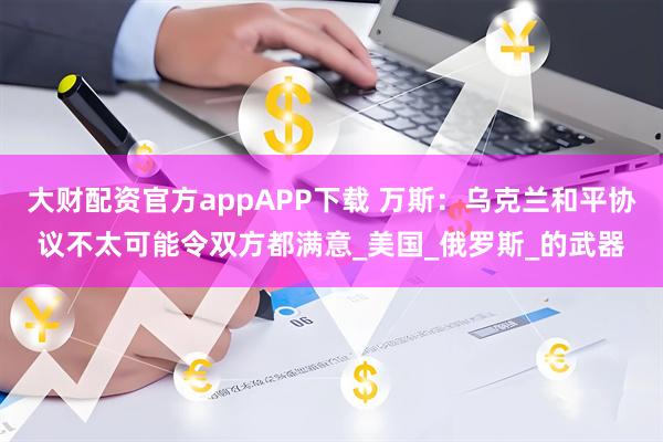 大财配资官方appAPP下载 万斯：乌克兰和平协议不太可能令双方都满意_美国_俄罗斯_的武器