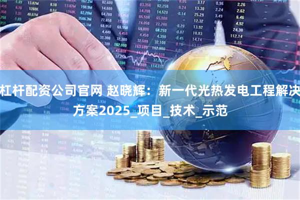 杠杆配资公司官网 赵晓辉：新一代光热发电工程解决方案2025_项目_技术_示范