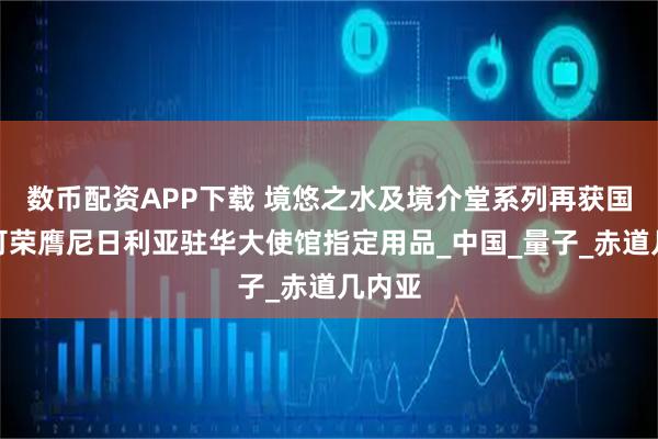 数币配资APP下载 境悠之水及境介堂系列再获国际认可荣膺尼日利亚驻华大使馆指定用品_中国_量子_赤道几内亚