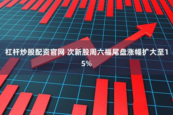 杠杆炒股配资官网 次新股周六福尾盘涨幅扩大至15%