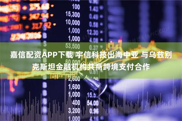 嘉信配资APP下载 宇信科技出海中亚 与乌兹别克斯坦金融机构共商跨境支付合作