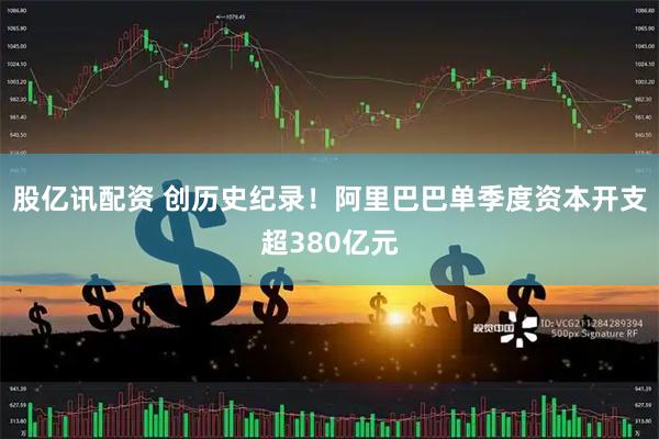 股亿讯配资 创历史纪录！阿里巴巴单季度资本开支超380亿元