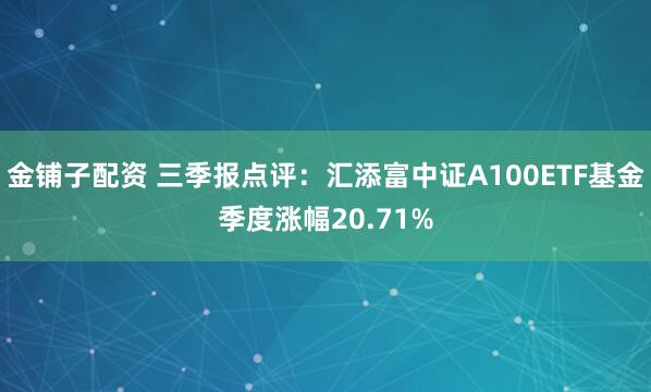 金铺子配资 三季报点评：汇添富中证A100ETF基金季度涨幅20.71%
